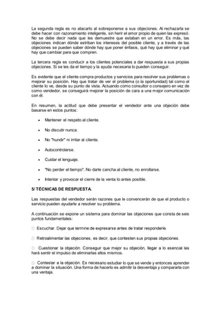La segunda regla es no atacarlo al sobreponerse a sus objeciones. Al rechazarla se
debe hacer con razonamiento inteligente, sin herir el amor propio de quien las expresó.
No se debe decir nada que les demuestre que estaban en un error. Es más, las
objeciones indican dónde estriban los intereses del posible cliente, y a través de las
objeciones se pueden saber dónde hay que poner énfasis, qué hay que eliminar y qué
hay que cambiar para que compren.
La tercera regla es conducir a los clientes potenciales a dar respuesta a sus propias
objeciones. Si se les da el tiempo y la ayuda necesaria lo pueden conseguir.
Es evidente que el cliente compra productos y servicios para resolver sus problemas o
mejorar su posición. Hay que tratar de ver el problema (o la oportunidad) tal como el
cliente lo ve, desde su punto de vista. Actuando como consultor o consejero en vez de
como vendedor, se conseguirá mejorar la posición de cara a una mejor comunicación
con él.
En resumen, la actitud que debe presentar el vendedor ante una objeción debe
basarse en estos puntos:
 Mantener el respeto al cliente.
 No discutir nunca.
 No "hundir" ni irritar al cliente.
 Autocontrolarse.
 Cuidar el lenguaje.
 "No perder el tiempo". No darle cancha al cliente, no enrollarse.
 Intentar y provocar el cierre de la venta lo antes posible.
5/ TÉCNICAS DE RESPUESTA.
Las respuestas del vendedor serán razones que le convencerán de que el producto o
servicio pueden ayudarle a resolver su problema.
A continuación se expone un sistema para dominar las objeciones que consta de seis
puntos fundamentales:
hará sentir el impulso de eliminarlas ellos mismos.
ario estudiar lo que se vende y entonces aprender
a dominar la situación. Una forma de hacerlo es admitir la desventaja y compararla con
una ventaja.
 