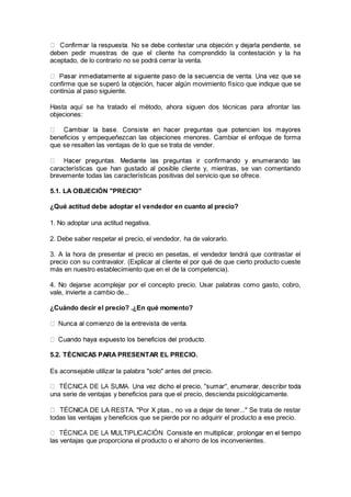 deben pedir muestras de que el cliente ha comprendido la contestación y la ha
aceptado, de lo contrario no se podrá cerrar la venta.
confirme que se superó la objeción, hacer algún movimiento físico que indique que se
continúa al paso siguiente.
Hasta aquí se ha tratado el método, ahora siguen dos técnicas para afrontar las
objeciones:
beneficios y empequeñezcan las objeciones menores. Cambiar el enfoque de forma
que se resalten las ventajas de lo que se trata de vender.
características que han gustado al posible cliente y, mientras, se van comentando
brevemente todas las características positivas del servicio que se ofrece.
5.1. LA OBJECIÓN "PRECIO"
¿Qué actitud debe adoptar el vendedor en cuanto al precio?
1. No adoptar una actitud negativa.
2. Debe saber respetar el precio, el vendedor, ha de valorarlo.
3. A la hora de presentar el precio en pesetas, el vendedor tendrá que contrastar el
precio con su contravalor. (Explicar al cliente el por qué de que cierto producto cueste
más en nuestro establecimiento que en el de la competencia).
4. No dejarse acomplejar por el concepto precio. Usar palabras como gasto, cobro,
vale, invierte a cambio de...
¿Cuándo decir el precio? .¿En qué momento?
5.2. TÉCNICAS PARA PRESENTAR EL PRECIO.
Es aconsejable utilizar la palabra "solo" antes del precio.
una serie de ventajas y beneficios para que el precio, descienda psicológicamente.
NICA DE LA RESTA. "Por X ptas., no va a dejar de tener..." Se trata de restar
todas las ventajas y beneficios que se pierde por no adquirir el producto a ese precio.
las ventajas que proporciona el producto o el ahorro de los inconvenientes.
 