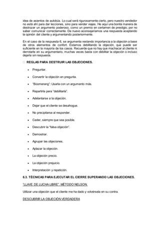 idea de asientos de autobús. Lo cual será rigurosamente cierto, pero nuestro vendedor
no está ahí para dar lecciones, sino para vender viajes. He aquí una bonita manera de
destrozar un argumento poderoso, como un premio en certamen de prestigio, por no
saber comunicar correctamente. De nuevo aconsejaríamos una respuesta aceptando
la opinión del cliente y argumentando posteriormente.
En el caso de la respuesta 6, se argumenta restando importancia a la objeción a base
de otros elementos de confort. Estamos debilitando la objeción, que puede ser
suficiente en la mayoría de los casos. Recuerde que no hay que machacar al cliente ni
derrotarle en su argumentario, muchas veces basta con debilitar la objeción o incluso
dejarla sin respuesta.
REGLAS PARA DESTRUIR LAS OBJECIONES.
 Preguntar.
 Convertir la objeción en pregunta.
 “Boomerang”: Usarla con un argumento más.
 Repartirla pera “debilitarla”.
 Adelantarse a la objeción.
 Dejar que el cliente se desahogue.
 No precipitarse al responder.
 Ceder, siempre que sea posible.
 Descubrir la “falsa objeción”.
 Demostrar.
 Agrupar las objeciones.
 Aplazar la objeción.
 La objeción precio.
 La objeción prejuicio.
 Interpretación y repetición.
6.3. TÉCNICAS PARA EJECUTAR EL CIERRE SUPERANDO LAS OBJECIONES.
“LLAVE DE LUCHA LIBRE”. MÉTODO NELSON.
Utilizar una objeción que el cliente me ha dado y volvérsela en su contra.
DESCUBRIR LA OBJECIÓN VERDADERA
 