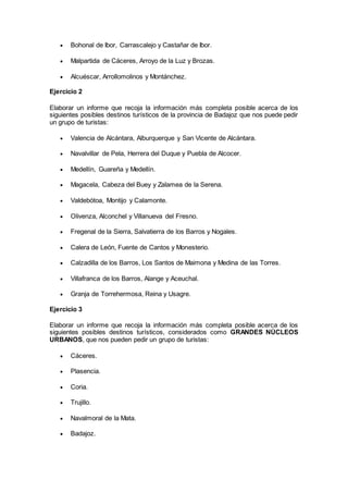  Bohonal de Ibor, Carrascalejo y Castañar de Ibor.
 Malpartida de Cáceres, Arroyo de la Luz y Brozas.
 Alcuéscar, Arrollomolinos y Montánchez.
Ejercicio 2
Elaborar un informe que recoja la información más completa posible acerca de los
siguientes posibles destinos turísticos de la provincia de Badajoz que nos puede pedir
un grupo de turistas:
 Valencia de Alcántara, Alburquerque y San Vicente de Alcántara.
 Navalvillar de Pela, Herrera del Duque y Puebla de Alcocer.
 Medellín, Guareña y Medellín.
 Magacela, Cabeza del Buey y Zalamea de la Serena.
 Valdebótoa, Montijo y Calamonte.
 Olivenza, Alconchel y Villanueva del Fresno.
 Fregenal de la Sierra, Salvatierra de los Barros y Nogales.
 Calera de León, Fuente de Cantos y Monesterio.
 Calzadilla de los Barros, Los Santos de Maimona y Medina de las Torres.
 Villafranca de los Barros, Alange y Aceuchal.
 Granja de Torrehermosa, Reina y Usagre.
Ejercicio 3
Elaborar un informe que recoja la información más completa posible acerca de los
siguientes posibles destinos turísticos, considerados como GRANDES NÚCLEOS
URBANOS, que nos pueden pedir un grupo de turistas:
 Cáceres.
 Plasencia.
 Coria.
 Trujillo.
 Navalmoral de la Mata.
 Badajoz.
 