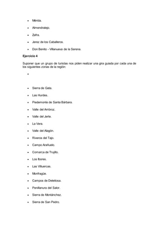  Mérida.
 Almendralejo.
 Zafra.
 Jerez de los Caballeros.
 Don Benito - Villanueva de la Serena.
Ejercicio 4
Suponer que un grupo de turistas nos piden realizar una gira guiada por cada una de
los siguientes zonas de la región:

 Sierra de Gata.
 Las Hurdes.
 Piedemonte de Santa Bárbara.
 Valle del Ambroz.
 Valle del Jerte.
 La Vera.
 Valle del Alagón.
 Riveros del Tajo.
 Campo Arañuelo.
 Comarca de Trujillo.
 Los Ibores.
 Las Villuercas.
 Monfragüe.
 Campos de Deleitosa.
 Penillanura del Salor.
 Sierra de Montánchez.
 Sierra de San Pedro.
 