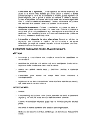  Eliminación de la oposición. La vía expeditiva de eliminar miembros del
grupo es la medida más drástica que puede utilizar la mayoría o bando
ganador (aunque a veces no es necesaria tal mayoría, puede imponerse un
poder despótico), por lo que en el trabajo es corriente el cambio o traslado
forzoso de empleados poco afines a la voz del poder. Esta manera de proceder
mina la cohesión e identidad del colectivo, creando un ambiente insoportable
que hace ineficaces medidas correctoras tomadas posteriormente.
 Búsqueda de consenso. En tales circunstancias, ninguna de las partes en
conflicto se impone o trata de hacerlo a la otra u otras, sino que se produce la
renuncia de todos los contendientes a algo, para buscar el acercamiento de las
posiciones. Esta situación puede no solucionar definitivamente los problemas
de fondo y suponer un arreglo coyuntural.
 Integración y búsqueda de otras alternativas. Basada en eliminar los
problemas que originaron el conflicto, da oportunidades a las partes
enfrentadas para que, de manera integrada, ofrezcan soluciones que sirvan
para superar los enfrentamientos.
2.1/ VENTAJAS E INCONVENIENTES DEL TRABAJO EN EQUIPO.
VENTAJAS:
 Información y conocimientos más completos, aunando las capacidades de
varios sujetos.
 Diversidad de enfoques, que permite una visión heterogénea y más amplia,
importante en los procesos de solución de problemas.
 Medios para generar nuevas ideas y soluciones creativas a problemas
complejos.
 Capacidades para afrontar con mayor éxito tareas complejas e
interdependientes.
 Legitimidad de las decisiones tomadas, frente al carácter arbitrario y autocrítico
que puede tener la decisión individual.
INCONVENIENTES:
 Lentitud.
 Conformismo y reducción de juicios críticos, derivados del deseo de pertenecer
al grupo y, por tanto, de no ser excluido al expresar ideas opuestas.
 Control y manipulación del propio grupo y de sus recursos por parte de unos
pocos.
 Desarrollo de normas contrarias a los objetivos de la Organización.
 Reducción del esfuerzo individual, dando lugar a la denominada “holgazanería
social”.
 