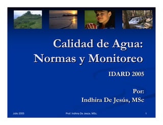 Calidad de Agua:
Normas y Monitoreo
IDARD 2005
Por:
Indhira De Jesús, MSc
Julio 2005

Prof. Indhira De Jesús, MSc.

1

 