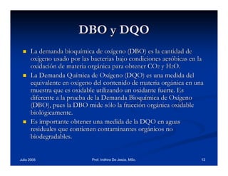 DBO y DQO
La demanda bioquímica de oxígeno (DBO) es la cantidad de
oxígeno usado por las bacterias bajo condiciones aeróbicas en la
oxidación de materia orgánica para obtener CO2 y H2O.
La Demanda Química de Oxígeno (DQO) es una medida del
equivalente en oxígeno del contenido de materia orgánica en una
muestra que es oxidable utilizando un oxidante fuerte. Es
diferente a la prueba de la Demanda Bioquímica de Oxígeno
(DBO), pues la DBO mide sólo la fracción orgánica oxidable
biológicamente.
Es importante obtener una medida de la DQO en aguas
residuales que contienen contaminantes orgánicos no
biodegradables.

Julio 2005

Prof. Indhira De Jesús, MSc.

12

 