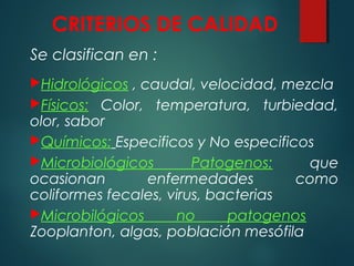 CRITERIOS DE CALIDAD
Se clasifican en :
Hidrológicos , caudal, velocidad, mezcla
Físicos: Color, temperatura, turbiedad,
olor, sabor
Químicos: Especificos y No especificos
Microbiológicos Patogenos: que
ocasionan enfermedades como
coliformes fecales, virus, bacterias
Microbilógicos no patogenos
Zooplanton, algas, población mesófila
 