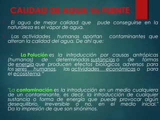 CALIDAD DE AGUA Vs FUENTE
 El agua de mejor calidad que pude conseguirse en la
naturaleza es el vapor de agua.
 Las actividades humanas aportan contaminantes que
alteran la calidad del agua. De ahí que:
- La Polución es la introducción por causas antrópicas
(humanas) de determinadas sustancias o de formas
de energía que producen efectos biológicos adversos para
los seres humanos, las actividades económicas o para
el ecosistema.“
"La contaminación es la introducción en un medio cualquiera
de un contaminante, es decir, la introducción de cualquier
sustancia o forma de energía que puede provocar algún
desequilibrio, irreversible o no, en el medio inicial."
Da la impresión de que son sinónimos.
 