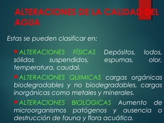 ALTERACIONES DE LA CALIDAD DEL
AGUA
Estas se pueden clasificar en:
ALTERACIONES FÍSICAS Depósitos, lodos,
sólidos suspendidos, espumas, olor,
temperatura, caudal.
ALTERACIONES QUIMICAS cargas orgánicas
biodegradables y no biodegradables, cargas
inorgánicas como metales y minerales.
ALTERACIONES BIOLOGICAS Aumento de
microorganismos patógenos y ausencia o
destrucción de fauna y flora acuática.
 