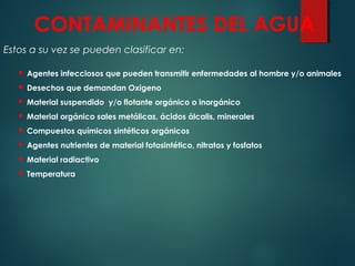 CONTAMINANTES DEL AGUA
Estos a su vez se pueden clasificar en:
 Agentes infecciosos que pueden transmitir enfermedades al hombre y/o animales
 Desechos que demandan Oxigeno
 Material suspendido y/o flotante orgánico o inorgánico
 Material orgánico sales metálicas, ácidos álcalis, minerales
 Compuestos químicos sintéticos orgánicos
 Agentes nutrientes de material fotosintético, nitratos y fosfatos
 Material radiactivo
 Temperatura
 