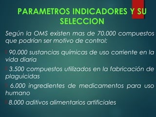 PARAMETROS INDICADORES Y SU
SELECCION
Según la OMS existen mas de 70.000 compuestos
que podrían ser motivo de control:
 90.000 sustancias químicas de uso corriente en la
vida diaria
 3.500 compuestos utilizados en la fabricación de
plaguicidas
 6.000 ingredientes de medicamentos para uso
humano
 8.000 aditivos alimentarios artificiales
 