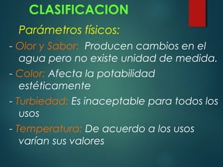 CLASIFICACION
Parámetros físicos:
- Olor y Sabor: Producen cambios en el
agua pero no existe unidad de medida.
- Color: Afecta la potabilidad
estéticamente
- Turbiedad: Es inaceptable para todos los
usos
- Temperatura: De acuerdo a los usos
varían sus valores
 