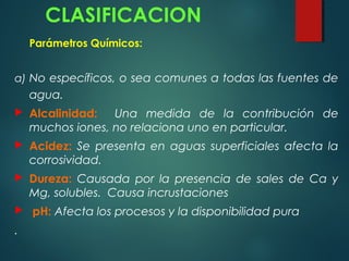 CLASIFICACION
Parámetros Químicos:
a) No específicos, o sea comunes a todas las fuentes de
agua.
 Alcalinidad: Una medida de la contribución de
muchos iones, no relaciona uno en particular.
 Acidez: Se presenta en aguas superficiales afecta la
corrosividad.
 Dureza: Causada por la presencia de sales de Ca y
Mg, solubles. Causa incrustaciones
 pH: Afecta los procesos y la disponibilidad pura
.
 
