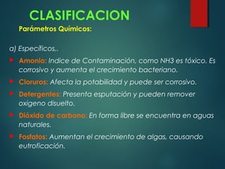 CLASIFICACION
Parámetros Químicos:
a) Específicos,.
 Amonio: Indice de Contaminación, como NH3 es tóxico. Es
corrosivo y aumenta el crecimiento bacteriano.
 Cloruros: Afecta la potabilidad y puede ser corrosivo.
 Detergentes: Presenta esputación y pueden remover
oxigeno disuelto.
 Dióxido de carbono: En forma libre se encuentra en aguas
naturales.
 Fosfatos: Aumentan el crecimiento de algas, causando
eutroficación.
 