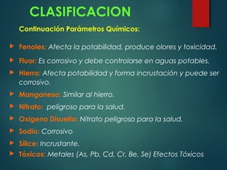 CLASIFICACION
Continuación Parámetros Químicos:
 Fenoles: Afecta la potabilidad, produce olores y toxicidad.
 Fluor: Es corrosivo y debe controlarse en aguas potables.
 Hierro: Afecta potabilidad y forma incrustación y puede ser
corrosivo.
 Manganeso: Similar al hierro.
 Nitrato: peligroso para la salud.
 Oxigeno Disuelto: Nitrato peligroso para la salud.
 Sodio: Corrosivo
 Sílice: Incrustante.
 Tóxicos: Metales (As, Pb, Cd, Cr, Be, Se) Efectos Tóxicos
 