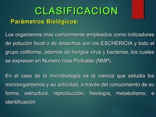 Parámetros Biológicos:Parámetros Biológicos:
Los organismos mas comúnmente empleados como indicadoresLos organismos mas comúnmente empleados como indicadores
de polución fecal o de desechos son los ESCHERICIA y todo elde polución fecal o de desechos son los ESCHERICIA y todo el
grupo coliforme, además de hongos virus y bacterias, los cualesgrupo coliforme, además de hongos virus y bacterias, los cuales
se expresan en Numero mas Probable (NMP).se expresan en Numero mas Probable (NMP).
En el caso de la microbiología es la ciencia que estudia losEn el caso de la microbiología es la ciencia que estudia los
microorganismos y su actividad, a través del conocimiento de sumicroorganismos y su actividad, a través del conocimiento de su
forma, estructura, reproducción, fisiología, metabolismo, eforma, estructura, reproducción, fisiología, metabolismo, e
identificaciónidentificación
CLASIFICACIONCLASIFICACION
 