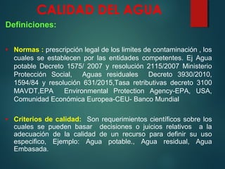 CALIDAD DEL AGUA
Definiciones:
• Normas : prescripción legal de los limites de contaminación , los
cuales se establecen por las entidades competentes. Ej Agua
potable Decreto 1575/ 2007 y resolución 2115/2007 Ministerio
Protección Social, Aguas residuales Decreto 3930/2010,
1594/84 y resolución 631/2015,Tasa retributivas decreto 3100
MAVDT,EPA Environmental Protection Agency-EPA, USA,
Comunidad Económica Europea-CEU- Banco Mundial
• Criterios de calidad: Son requerimientos científicos sobre los
cuales se pueden basar decisiones o juicios relativos a la
adecuación de la calidad de un recurso para definir su uso
especifico, Ejemplo: Agua potable., Agua residual, Agua
Embasada.
 