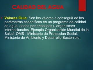 CALIDAD DEL AGUA
• Valores Guia: Son los valores a conseguir de los
parámetros específicos en un programa de calidad
de agua, dados por entidades u organismos
internacionales, Ejemplo Organización Mundial de la
Salud- OMS-, Ministerio de Protección Social,
Ministerio de Ambiente y Desarrollo Sostenible.
 