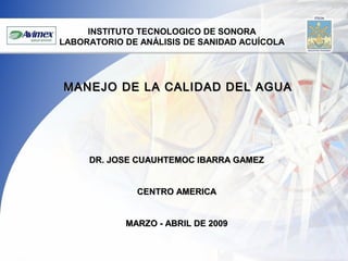 INSTITUTO TECNOLOGICO DE SONORA
LABORATORIO DE ANÁLISIS DE SANIDAD ACUÍCOLA

MANEJO DE LA CALIDAD DEL AGUA

DR. JOSE CUAUHTEMOC IBARRA GAMEZ
CENTRO AMERICA
MARZO - ABRIL DE 2009

 