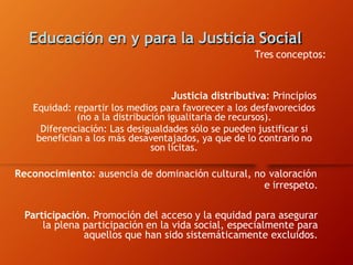 Educación en y para la Justicia Social
Tres conceptos:
Justicia distributiva: Principios
Equidad: repartir los medios para favorecer a los desfavorecidos
(no a la distribución igualitaria de recursos).
Diferenciación: Las desigualdades sólo se pueden justificar si
benefician a los más desaventajados, ya que de lo contrario no
son lícitas.
Reconocimiento: ausencia de dominación cultural, no valoración
e irrespeto.
Participación. Promoción del acceso y la equidad para asegurar
la plena participación en la vida social, especialmente para
aquellos que han sido sistemáticamente excluidos.
 