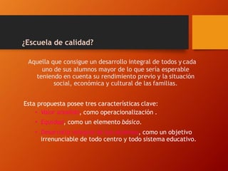 ¿Escuela de calidad?
Aquella que consigue un desarrollo integral de todos y cada
uno de sus alumnos mayor de lo que sería esperable
teniendo en cuenta su rendimiento previo y la situación
social, económica y cultural de las familias.
Esta propuesta posee tres características clave:
• Valor añadido, como operacionalización .
• Equidad, como un elemento básico.
• Desarrollo integral de los alumnos, como un objetivo
irrenunciable de todo centro y todo sistema educativo.
 