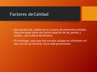 Factores deCalidad
• Una escuela de calidad no es la suma de elementos aislados.
Estas escuelas tiene una forma especial de ser, pensar y
actuar… una cultura de eficacia.
• Sin embargo, para que una escuela colapse es suficiente con
que uno de los factores clave falle gravemente.
 