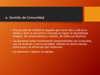 a. Sentido de Comunidad
• Una escuela de calidad es aquella que tiene claro cuál es su
misión y ésta se encuentra centrada en lograr el aprendizaje
integral, de conocimientos y valores, de todos sus alumnos.
• Los docentes están fuertemente comprometidos con la escuela,
con los alumnos y con la sociedad. Sienten el centro escolar
como suyo y se esfuerzan por mejorarlo.
• Los docentes trabajan en equipo.
 