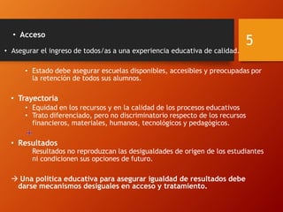 • Acceso
• Asegurar el ingreso de todos/as a una experiencia educativa de calidad.
• Estado debe asegurar escuelas disponibles, accesibles y preocupadas por
la retención de todos sus alumnos.
• Trayectoria
• Equidad en los recursos y en la calidad de los procesos educativos
• Trato diferenciado, pero no discriminatorio respecto de los recursos
financieros, materiales, humanos, tecnológicos y pedagógicos.
• Resultados
Resultados no reproduzcan las desigualdades de origen de los estudiantes
ni condicionen sus opciones de futuro.
 Una política educativa para asegurar igualdad de resultados debe
darse mecanismos desiguales en acceso y tratamiento.
5
 