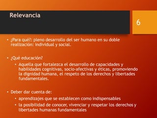 Relevancia
• ¿Para qué?: pleno desarrollo del ser humano en su doble
realización: individual y social.
• ¿Qué educación?
• Aquella que fortalezca el desarrollo de capacidades y
habilidades cognitivas, socio-afectivas y éticas, promoviendo
la dignidad humana, el respeto de los derechos y libertades
fundamentales.
• Deber dar cuenta de:
• aprendizajes que se establecen como indispensables
• la posibilidad de conocer, vivenciar y respetar los derechos y
libertades humanas fundamentales
6
 