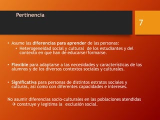 Pertinencia
• Asume las diferencias para aprender de las personas:
• Heterogeneidad social y cultural de los estudiantes y del
contexto en que han de educarse/formarse.
• Flexible para adaptarse a las necesidades y características de los
alumnos y de los diversos contextos sociales y culturales.
• Significativa para personas de distintos estratos sociales y
culturas, así como con diferentes capacidades e intereses.
No asumir diferencias socio-culturales en las poblaciones atendidas
 construye y legitima la exclusión social.
7
 