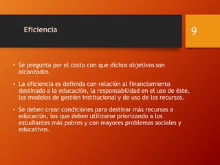 Eficiencia
• Se pregunta por el costo con que dichos objetivos son
alcanzados.
• La eficiencia es definida con relación al financiamiento
destinado a la educación, la responsabilidad en el uso de éste,
los modelos de gestión institucional y de uso de los recursos.
• Se deben crear condiciones para destinar más recursos a
educación, los que deben utilizarse priorizando a los
estudiantes más pobres y con mayores problemas sociales y
educativos.
9
 