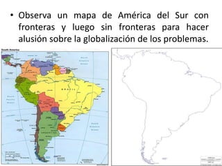 • Observa un mapa de América del Sur con
fronteras y luego sin fronteras para hacer
alusión sobre la globalización de los problemas.
 