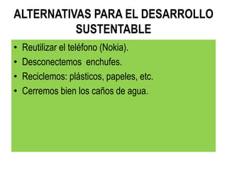 ALTERNATIVAS PARA EL DESARROLLO
SUSTENTABLE
• Reutilizar el teléfono (Nokia).
• Desconectemos enchufes.
• Reciclemos: plásticos, papeles, etc.
• Cerremos bien los caños de agua.
 