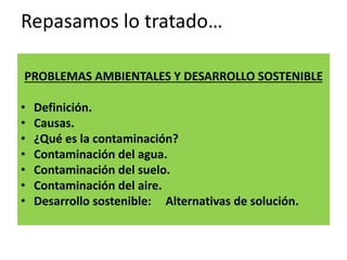 Repasamos lo tratado…
PROBLEMAS AMBIENTALES Y DESARROLLO SOSTENIBLE
• Definición.
• Causas.
• ¿Qué es la contaminación?
• Contaminación del agua.
• Contaminación del suelo.
• Contaminación del aire.
• Desarrollo sostenible: Alternativas de solución.
 