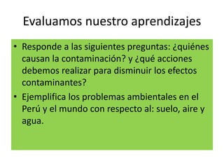 Evaluamos nuestro aprendizajes
• Responde a las siguientes preguntas: ¿quiénes
causan la contaminación? y ¿qué acciones
debemos realizar para disminuir los efectos
contaminantes?
• Ejemplifica los problemas ambientales en el
Perú y el mundo con respecto al: suelo, aire y
agua.
 