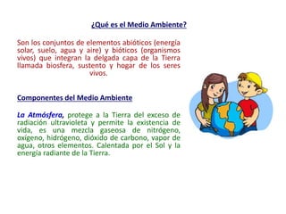 ¿Qué es el Medio Ambiente?
Son los conjuntos de elementos abióticos (energía
solar, suelo, agua y aire) y bióticos (organismos
vivos) que integran la delgada capa de la Tierra
llamada biosfera, sustento y hogar de los seres
vivos.
Componentes del Medio Ambiente
La Atmósfera, protege a la Tierra del exceso de
radiación ultravioleta y permite la existencia de
vida, es una mezcla gaseosa de nitrógeno,
oxígeno, hidrógeno, dióxido de carbono, vapor de
agua, otros elementos. Calentada por el Sol y la
energía radiante de la Tierra.
 