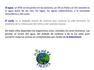 El agua, un 97% se encuentra en los océanos, un 2% es hielo y el 1% restante es
el agua dulce de los ríos, los lagos, las aguas subterráneas, y la humedad
atmosférica y del suelo.
El suelo, es el delgado manto de materia que sustenta la vida terrestre. Es
producto de la interacción del clima y del sustrato rocoso.
De todos ellos dependen los organismos vivos, incluidos los seres humanos. Las
plantas se sirven del agua, del dióxido de carbono y de la luz solar para
convertir materias primas en carbohidratos por medio de la fotosíntesis.
 