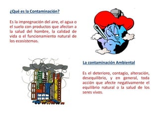 ¿Qué es la Contaminación?
Es la impregnación del aire, el agua o
el suelo con productos que afectan a
la salud del hombre, la calidad de
vida o el funcionamiento natural de
los ecosistemas.
La contaminación Ambiental
Es el deterioro, contagio, alteración,
desequilibrio, y en general, toda
acción que afecte negativamente el
equilibrio natural o la salud de los
seres vivos.
 