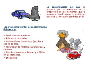 La Contaminación del Aire se
produce por la alteración en la
proporción de los elementos que lo
forman o cuando aparecen sustancias
extrañas o tóxicas suspendidas en él.
Las principales fuentes de contaminación
del aire son:
 Vehículos automotores.
 Fábricas e industrias.
 Incineradores domésticos (estufas y
cocina de gas).
 Trituración de materiales en fábricas y
canteras.
 Uso de sustancias solventes y volátiles
en las industrias.
 El cigarrillo
 