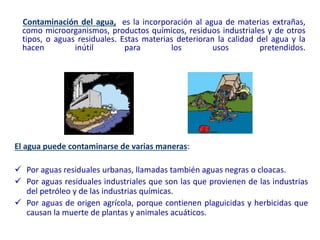 El agua puede contaminarse de varias maneras:
 Por aguas residuales urbanas, llamadas también aguas negras o cloacas.
 Por aguas residuales industriales que son las que provienen de las industrias
del petróleo y de las industrias químicas.
 Por aguas de origen agrícola, porque contienen plaguicidas y herbicidas que
causan la muerte de plantas y animales acuáticos.
Contaminación del agua, es la incorporación al agua de materias extrañas,
como microorganismos, productos químicos, residuos industriales y de otros
tipos, o aguas residuales. Estas materias deterioran la calidad del agua y la
hacen inútil para los usos pretendidos.
 