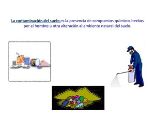 La contaminación del suelo es la presencia de compuestos químicos hechos
por el hombre u otra alteración al ambiente natural del suelo.
 