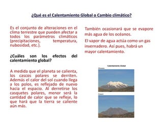 ¿Qué es el Calentamiento Global o Cambio climático?
Es el conjunto de alteraciones en el
clima terrestre que pueden afectar a
todos los parámetros climáticos
(precipitaciones, temperatura,
nubosidad, etc.).
¿Cuáles son los efectos del
calentamiento global?
A medida que el planeta se calienta,
los cascos polares se derriten.
Además el calor del sol cuando llega
a los polos, es reflejado de nuevo
hacia el espacio. Al derretirse los
casquetes polares, menor será la
cantidad de calor que se refleje, lo
que hará que la tierra se caliente
aún más.
También ocasionará que se evapore
más agua de los océanos.
El vapor de agua actúa como un gas
invernadero. Así pues, habrá un
mayor calentamiento.
 