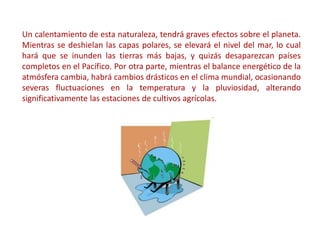 Un calentamiento de esta naturaleza, tendrá graves efectos sobre el planeta.
Mientras se deshielan las capas polares, se elevará el nivel del mar, lo cual
hará que se inunden las tierras más bajas, y quizás desaparezcan países
completos en el Pacífico. Por otra parte, mientras el balance energético de la
atmósfera cambia, habrá cambios drásticos en el clima mundial, ocasionando
severas fluctuaciones en la temperatura y la pluviosidad, alterando
significativamente las estaciones de cultivos agrícolas.
 