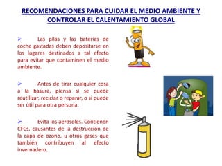 RECOMENDACIONES PARA CUIDAR EL MEDIO AMBIENTE Y
CONTROLAR EL CALENTAMIENTO GLOBAL
 Las pilas y las baterías de
coche gastadas deben depositarse en
los lugares destinados a tal efecto
para evitar que contaminen el medio
ambiente.
 Antes de tirar cualquier cosa
a la basura, piensa si se puede
reutilizar, reciclar o reparar, o si puede
ser útil para otra persona.
 Evita los aerosoles. Contienen
CFCs, causantes de la destrucción de
la capa de ozono, u otros gases que
también contribuyen al efecto
invernadero.
 
