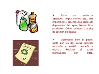  Evita usar productos
agresivos: limpia hornos, etc., que
impiden los , procesos biológicos de
depuración del agua. Nunca tires
productos tóxicos, pintura o aceite
de cocinar al desagüe.
 Aprovecha bien el papel:
úsalo por las dos caras, utilízalo
reciclado y envíalo después a
reciclar. Rechaza el papel
blanqueado con cloro.
 