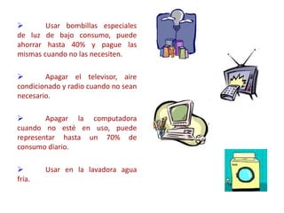  Usar bombillas especiales
de luz de bajo consumo, puede
ahorrar hasta 40% y pague las
mismas cuando no las necesiten.
 Apagar el televisor, aire
condicionado y radio cuando no sean
necesario.
 Apagar la computadora
cuando no esté en uso, puede
representar hasta un 70% de
consumo diario.
 Usar en la lavadora agua
fría.
 