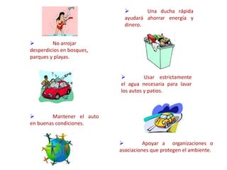  No arrojar
desperdicios en bosques,
parques y playas.
 Una ducha rápida
ayudará ahorrar energía y
dinero.
 Usar estrictamente
el agua necesaria para lavar
los autos y patios.
 Mantener el auto
en buenas condiciones.
 Apoyar a organizaciones o
asociaciones que protegen el ambiente.
 