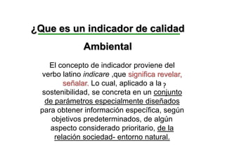 ¿Que es un indicador de calidad
Ambiental
?
El concepto de indicador proviene del
verbo latino indicare ,que significa revelar,
señalar. Lo cual, aplicado a la
sostenibilidad, se concreta en un conjunto
de parámetros especialmente diseñados
para obtener información específica, según
objetivos predeterminados, de algún
aspecto considerado prioritario, de la
relación sociedad- entorno natural.
 