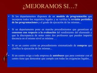Si los departamentos disponen de un  modelo de programación  que incorpora todos los requisitos legales y se verifica la  revisión periódica de las programaciones  y el grado de ejecución de las mismas... Si un departamento pone en marcha procedimientos que garantizan el  consenso con respecto a la evaluación  del rendimiento del alumnado y que la discrepancia de notas entre dos profesores que pueden impartir docencia en el mismo nivel es mínima … Si en un centro existe un procedimiento sistematizado de  compras  que clarifica la ejecución de las mismas... Si un centro exige a toda empresa de  autobuses  que para contratar con el centro tiene que demostrar que cumple con todas las exigencias legales... ¿MEJORAMOS SI…? 