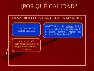 ¿POR QUÉ CALIDAD? DESARROLLO EN CASTILLA LA MANCHA Septiembre 2005 Pacto por el desarrollo y la competitividad en Castilla La Macha OBJETIVO 6º.  “La  calidad  de los servicios públicos como referencia de la acción pública. Orientar los servicios públicos al cliente”   “ Plan Funciona” en Castilla La Macha 