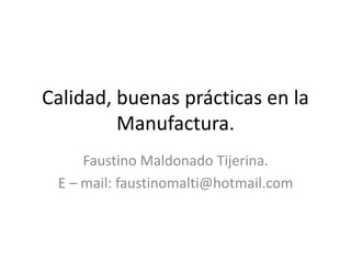 Calidad, buenas prácticas en la
Manufactura.
Faustino Maldonado Tijerina.
E – mail: faustinomalti@hotmail.com
 