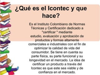 ¿Qué es el Icontec y que
hace?
Es el Instituto Colombiano de Normas
Técnicas y Certificación dedicado a
"certificar " mediante
estudio, evaluación y aprobación de
productos y formas altamente
comerciales e industriales con el fin de
optimizar la calidad de vida del
consumidor. Se tiene en cuenta su
parte física, su parte funcional y su
longevidad en el mercado. La idea de
certificar un producto a través del
Icontec es que este sea viable y de
confianza en el mercado.

 